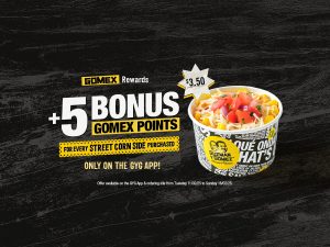 DEAL: Guzman Y Gomez - 5 Bonus GOMEX Points with Street Corn Side Purchase (until 16 February 2025) 1 DEAL: Guzman Y Gomez - 5 Bonus GOMEX Points with Street Corn Side Purchase (until 16 February 2025) 1
